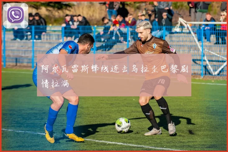 阿尔瓦雷斯锋线连击乌拉圭巴黎剧情拉满