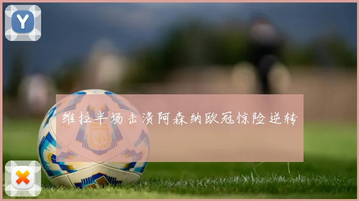 维拉半场击溃阿森纳欧冠惊险逆转