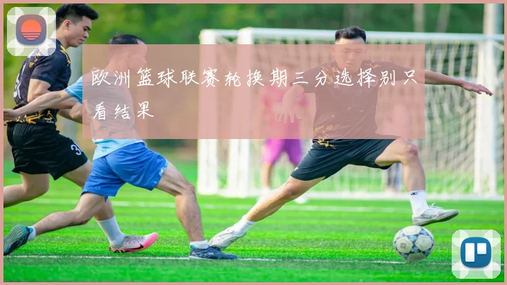 欧洲篮球联赛轮换期三分选择别只看结果