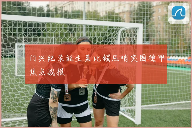 门兴纪录诞生莱比锡压哨突围德甲焦点战报