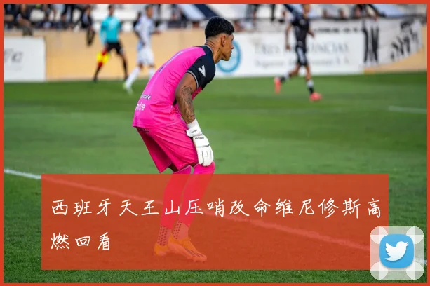 西班牙天王山压哨改命维尼修斯高燃回看