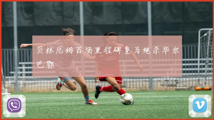 贝林厄姆百场里程碑皇马绝杀毕尔巴鄂