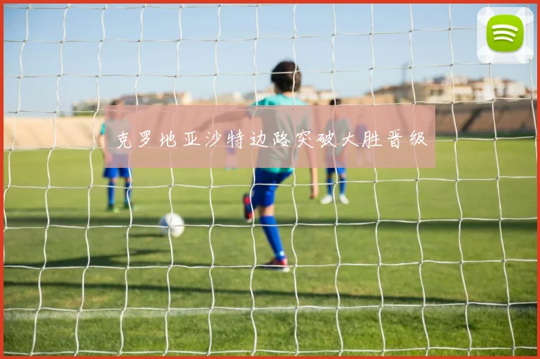 克罗地亚沙特边路突破大胜晋级