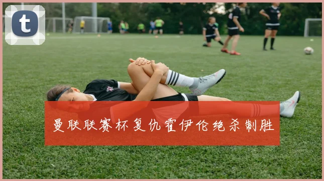 曼联联赛杯复仇霍伊伦绝杀制胜