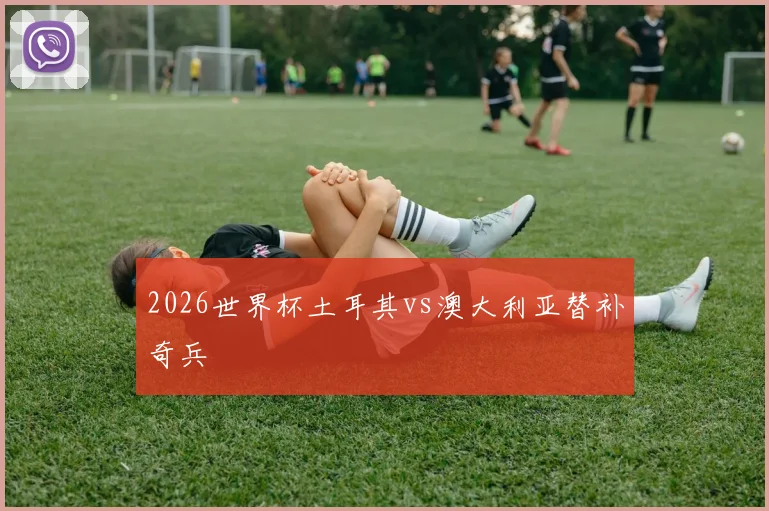 2026世界杯土耳其vs澳大利亚替补奇兵