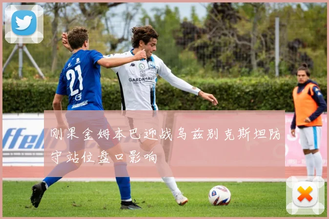 刚果金姆本巴迎战乌兹别克斯坦防守站位盘口影响