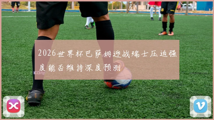 2026世界杯巴萨姆迎战瑞士压迫强度能否维持深度预测