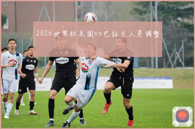 2026世界杯美国vs巴拉圭人员调整