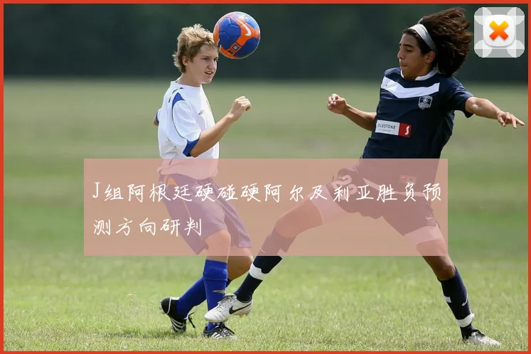 J组阿根廷硬碰硬阿尔及利亚胜负预测方向研判