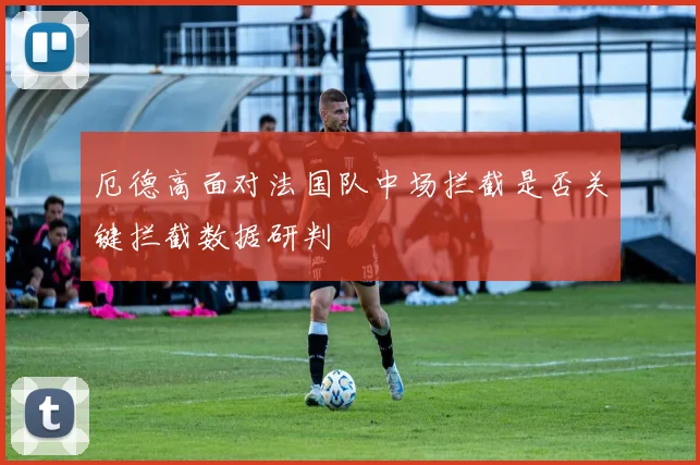 厄德高面对法国队中场拦截是否关键拦截数据研判