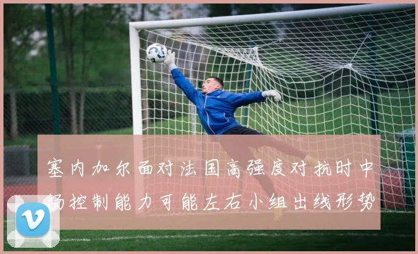 塞内加尔面对法国高强度对抗时中场控制能力可能左右小组出线形势
