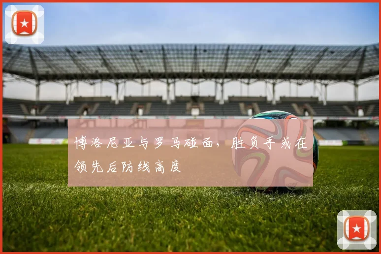 博洛尼亚与罗马碰面，胜负手或在领先后防线高度