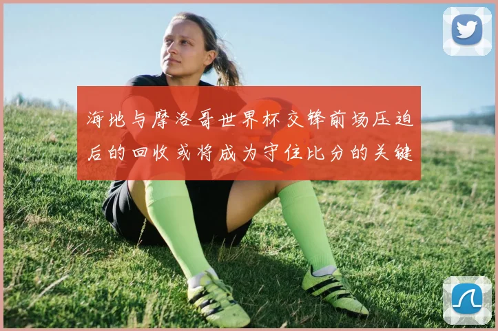 海地与摩洛哥世界杯交锋前场压迫后的回收或将成为守住比分的关键