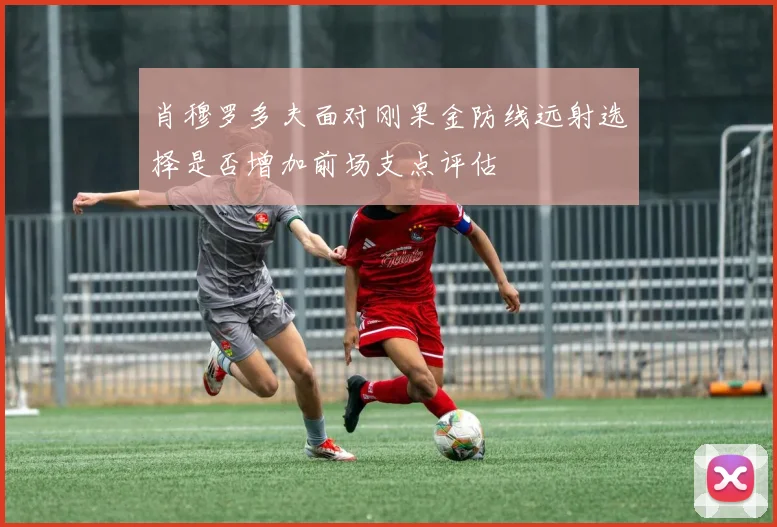 肖穆罗多夫面对刚果金防线远射选择是否增加前场支点评估