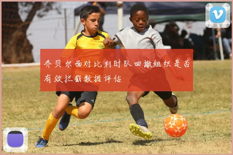乔贝尔面对比利时队回撤组织是否有效拦截数据评估
