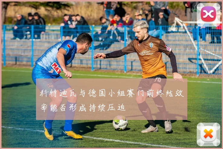 科特迪瓦与德国小组赛门前终结效率能否形成持续压迫