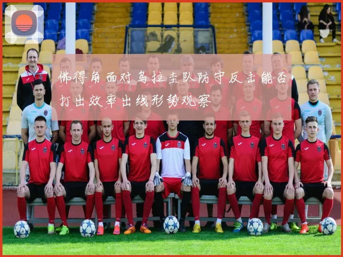 佛得角面对乌拉圭队防守反击能否打出效率出线形势观察