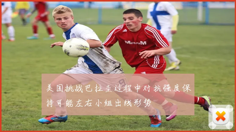 美国挑战巴拉圭过程中对抗强度保持可能左右小组出线形势