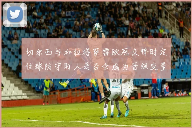 切尔西与加拉塔萨雷欧冠交锋时定位球防守盯人是否会成为晋级变量