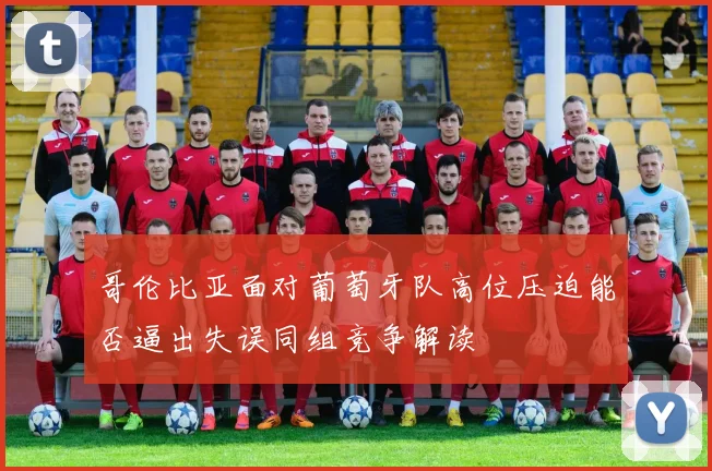 哥伦比亚面对葡萄牙队高位压迫能否逼出失误同组竞争解读