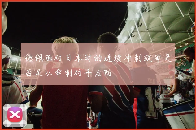 德佩面对日本时的连续冲刺效率是否足以牵制对手后防