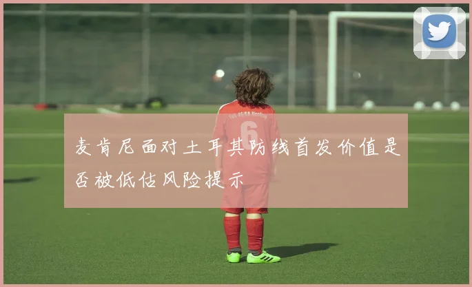 麦肯尼面对土耳其防线首发价值是否被低估风险提示