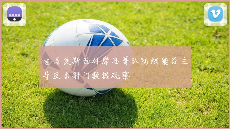 吉马良斯面对摩洛哥队防线能否主导反击射门数据观察