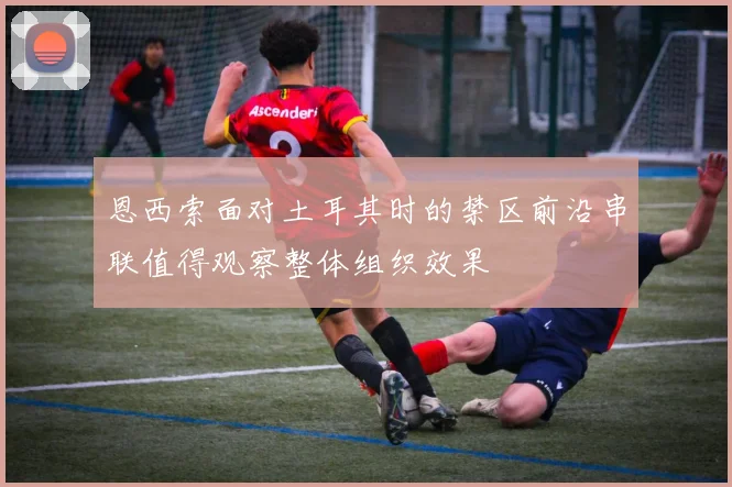 恩西索面对土耳其时的禁区前沿串联值得观察整体组织效果