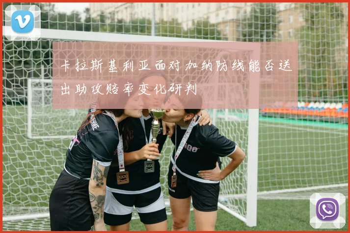 卡拉斯基利亚面对加纳防线能否送出助攻赔率变化研判