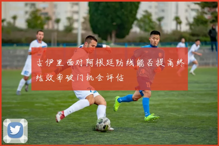 古伊里面对阿根廷防线能否提高终结效率破门机会评估