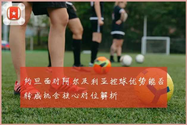 约旦面对阿尔及利亚控球优势能否转成机会核心对位解析