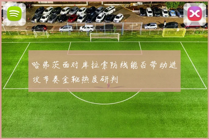 哈弗茨面对库拉索防线能否带动进攻节奏金靴热度研判