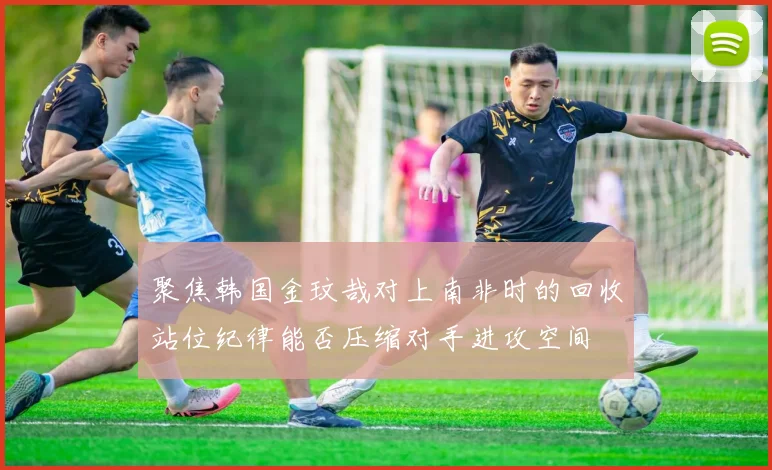 聚焦韩国金玟哉对上南非时的回收站位纪律能否压缩对手进攻空间