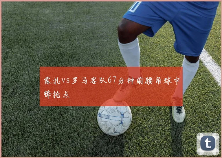 蒙扎vs罗马客队67分钟前腰角球中锋抢点